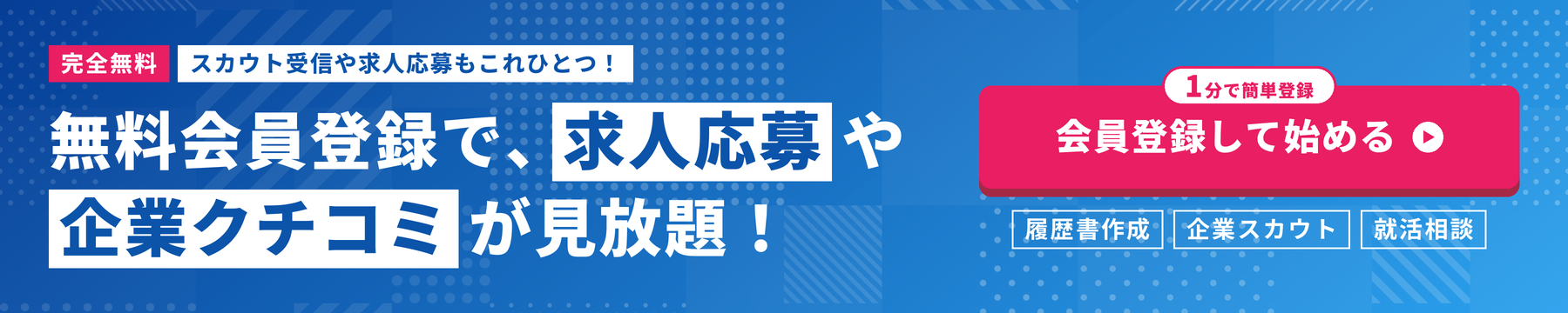 完全無料 スカウト受信や求人応募もこれひとつ！ 無料会員登録で、求人応募や企業クチコミが見放題！ 1分で簡単登録 履歴書作成・企業スカウト・就活相談 会員登録して始める